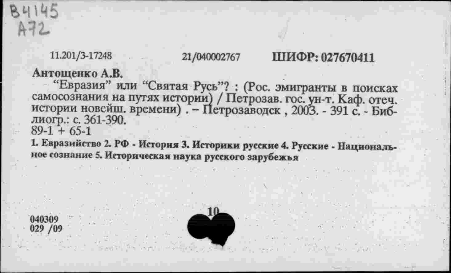 ﻿М2-
11.201/3-17248	21/040002767 ШИФР: 027670411
Антощенко А.В.
“Евразия” или “Святая Русь”? : (Рос. эмигранты в поисках самосознания на путях истории) / Петрозав. гос. ун-т. Каф. отеч истории новсйш. времени) . - Петрозаводск , 2003. - 391 с. - Биб-лиогр.: с. 361-390.
89-1 + 65-1
1. Евразийство 2. РФ - История 3. Историки русские 4. Русские - Национальное сознание 5. Историческая наука русского зарубежья
040309 029 /09